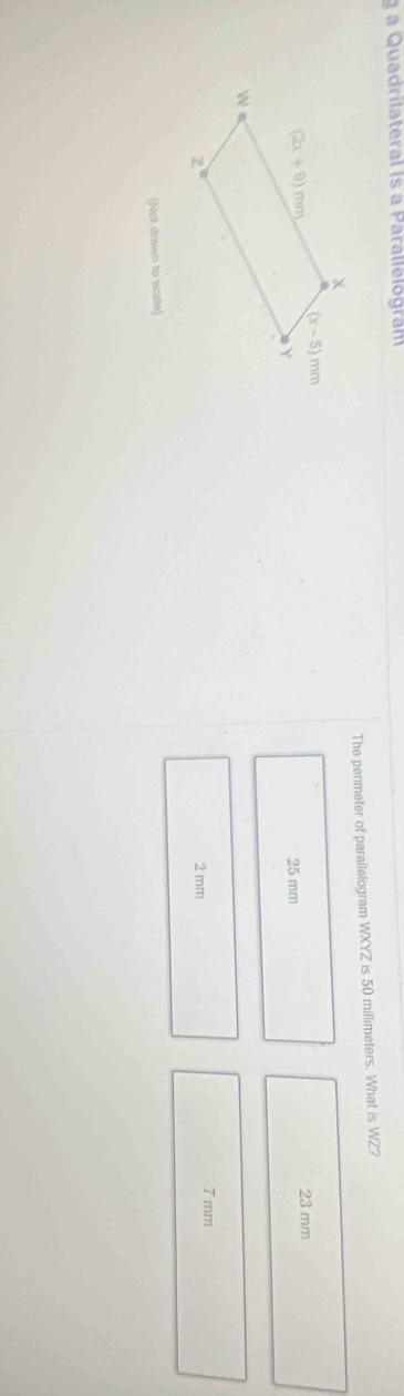 a Quadrilateral is a Parallelográm
The perimeter of parallelogram WXYZ is 50 millimeters. What is WZ?
25 mm 23 mm
2 mm 7 mm
(Not drawn to scale)