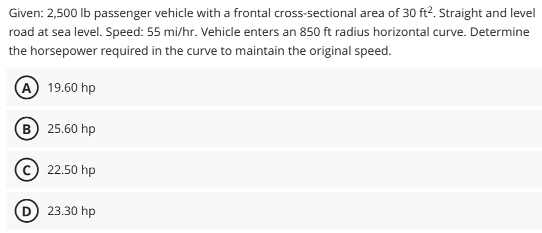 Given: 2,500 lb passenger vehicle with a frontal cross-sectional area of 30ft^2. Straight and level
road at sea level. Speed: 55 mi/hr. Vehicle enters an 850 ft radius horizontal curve. Determine
the horsepower required in the curve to maintain the original speed.
A 19.60 hp
B 25.60 hp
C 22.50 hp
D 23.30 hp