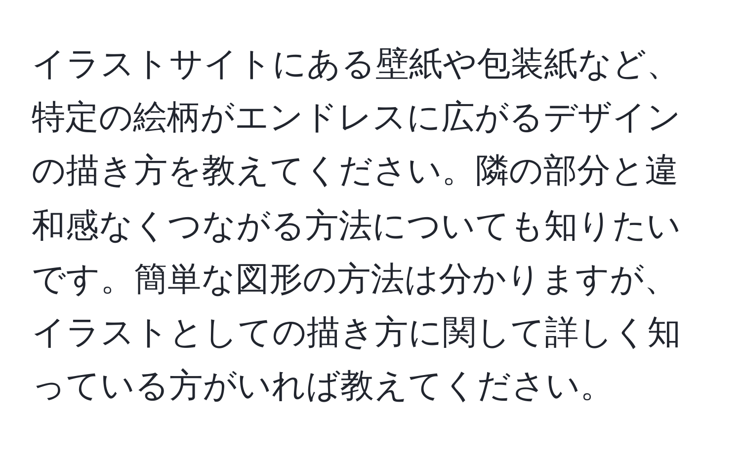 イラストサイトにある壁紙や包装紙など、特定の絵柄がエンドレスに広がるデザインの描き方を教えてください。隣の部分と違和感なくつながる方法についても知りたいです。簡単な図形の方法は分かりますが、イラストとしての描き方に関して詳しく知っている方がいれば教えてください。