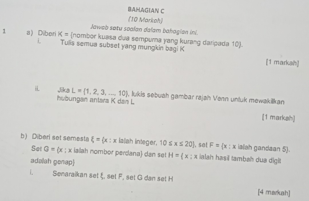 BAHAGIAN C 
(10 Markah) 
Jawab satu soalan dalam bahagian ini. 
1 a Diberi K= nombor kuasa dua sempurna yang kurang daripada 10 . 
i. Tulis semua subset yang mungkin bagi K
[1 markah] 
ii. Jika L= 1,2,3,...,10 , lukis sebuah gambar rajah Venn untuk mewakilkan 
hubungan antara K dan L
[1 markah] 
b) Diberi set semesta xi = x : x ialah integer, 10≤ x≤ 20 , set F= x : x ialah gandaan 5 . 
Set G= x; x ialah nombor perdana dan set H= x; x ialah hasil tambah dua digit 
adalah genap 
i. Senaraikan set ξ, set F, set G dan set H
[4 markah]