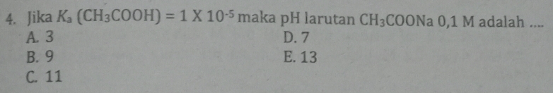 Jika K_a(CH_3COOH)=1* 10^(-5)m aka pH larutan CH_3 C OON a 0, 1 M adalah ....
A. 3 D. 7
B. 9 E. 13
C. 11