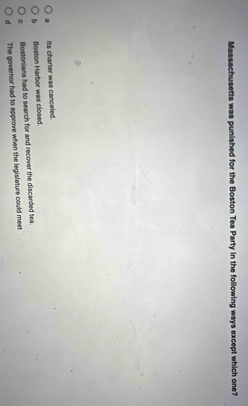 Massachusetts was punished for the Boston Tea Party in the following ways except which one?
a Its charter was canceled.
b Boston Harbor was closed.
C Bostonians had to search for and recover the discarded tea.
d The governor had to approve when the legislature could meet