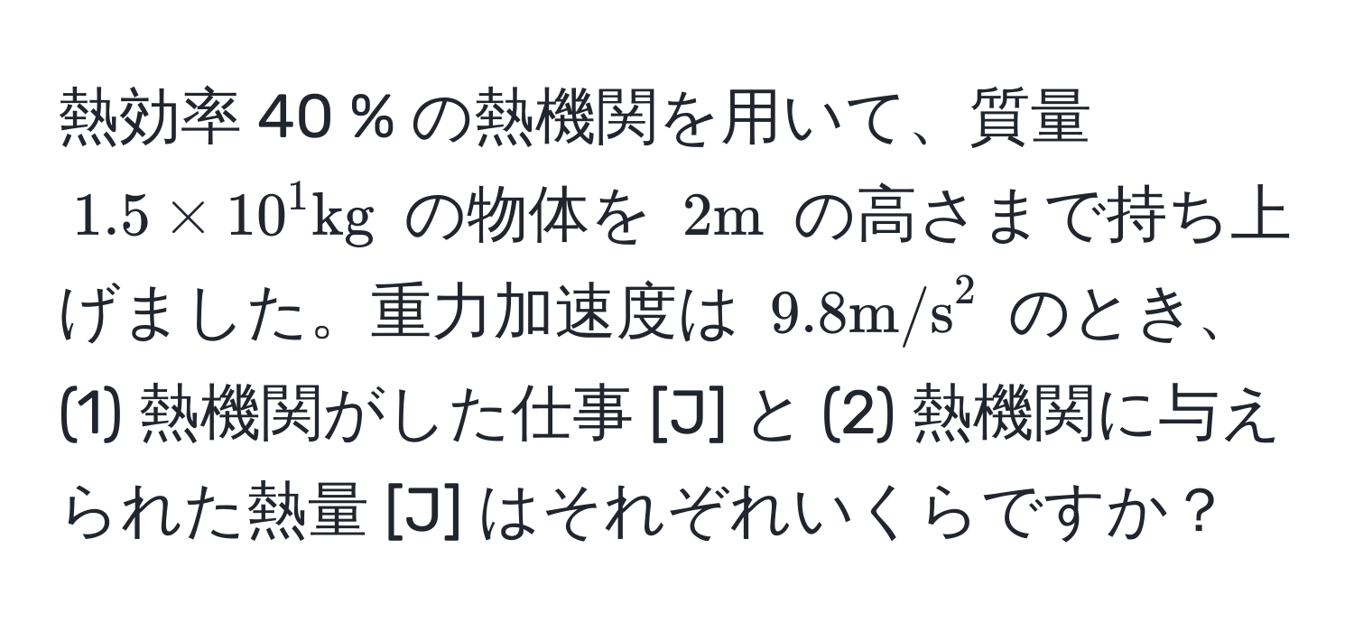 熱効率 40 % の熱機関を用いて、質量 $1.5 * 10^(1 kg)$ の物体を $2 m$ の高さまで持ち上げました。重力加速度は $9.8 m/s^2$ のとき、(1) 熱機関がした仕事 [J] と (2) 熱機関に与えられた熱量 [J] はそれぞれいくらですか？