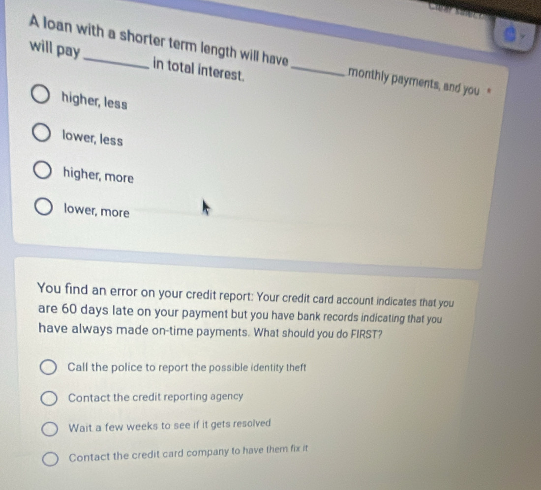 A loan with a shorter term length will have monthly payments, and you"
will pay _in total interest._
higher, less
lower, less
higher, more
lower, more
You find an error on your credit report: Your credit card account indicates that you
are 60 days late on your payment but you have bank records indicating that you
have always made on-time payments. What should you do FIRST?
Call the police to report the possible identity theft
Contact the credit reporting agency
Wait a few weeks to see if it gets resolved
Contact the credit card company to have them fix it