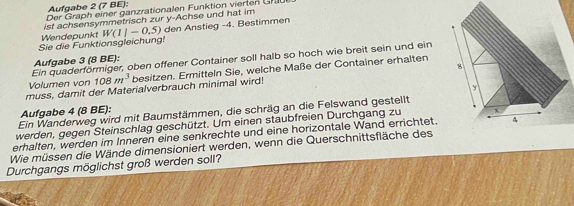 Aufgabe 2 (7 BE): 
Der Graph einer ganzrationalen Funktion vierten Grau 
ist achsensymmetrisch zur y-Achse und hat im 
Wendepunkt W(1|-0,5) den Anstieg -4. Bestimmen 
Sie die Funktionsgleichung! 
Ein quaderförmiger, oben offener Container soll halb so hoch wie breit sein und ein 
Aufgabe 3 (8 BE): 
Volumen von 108m^3 besitzen. Ermitteln Sie, welche Maße der Container erhalten 
muss, damit der Materialverbrauch minimal wird! 
Aufgabe 4 (8 BE): 
Ein Wanderweg wird mit Baumstämmen, die schräg an die Felswand gestellt 
werden, gegen Steinschlag geschützt. Um einen staubfreien Durchgang zu 
erhalten, werden im Inneren eine senkrechte und eine horizontale Wand errichtet. 
Wie müssen die Wände dimensioniert werden, wenn die Querschnittsfläche des 
Durchgangs möglichst groß werden soll?