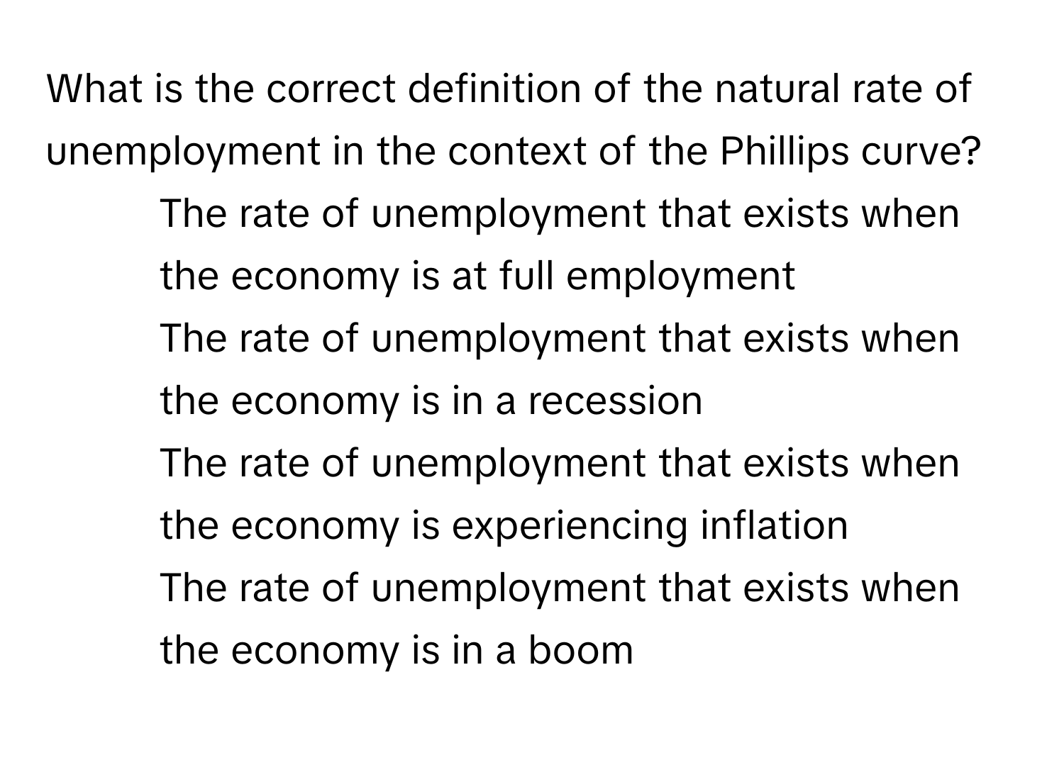 What is the correct definition of the natural rate of unemployment in the context of the Phillips curve?

1) The rate of unemployment that exists when the economy is at full employment 
2) The rate of unemployment that exists when the economy is in a recession 
3) The rate of unemployment that exists when the economy is experiencing inflation 
4) The rate of unemployment that exists when the economy is in a boom