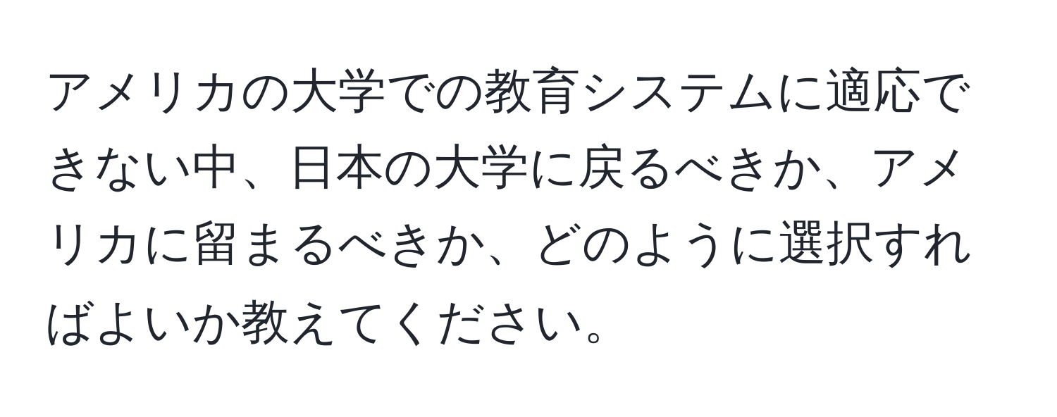 アメリカの大学での教育システムに適応できない中、日本の大学に戻るべきか、アメリカに留まるべきか、どのように選択すればよいか教えてください。