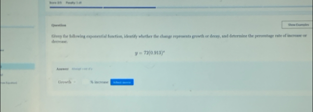 os 15 Peaty 1 o 
Question Show Examples 
Given the following exponential function, identify whether the change represents growth or deray, and determine the percentage rate of increase or 
decrease.
y=72(0.913)^circ 
Answer logr on i ) 
== Kactol Growth - % increase Suleit Abnis