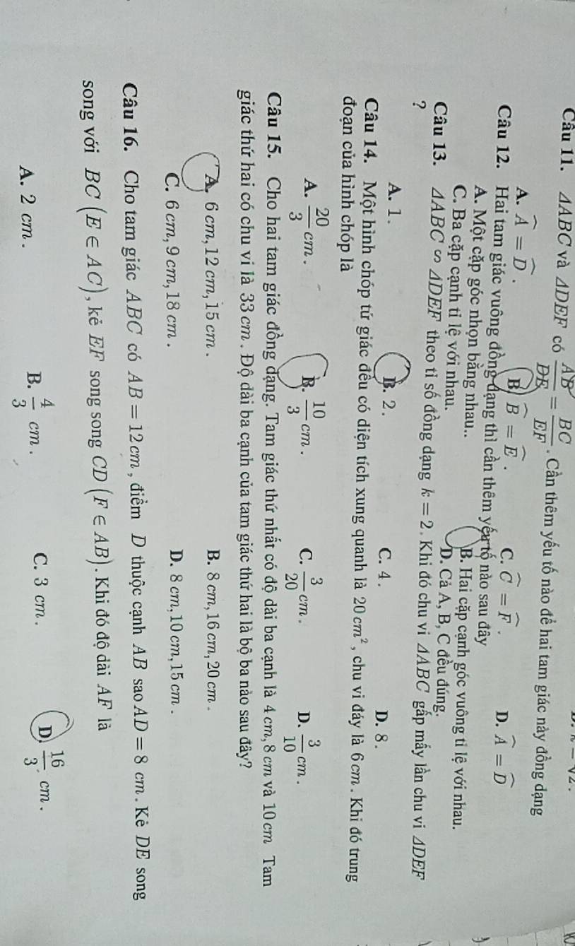 △ ABC và △ DEF có  AB/DE = BC/EF . Cần thêm yếu tố nào để hai tam giác này đồng đạng
A. widehat A=widehat D.
B) widehat B=widehat E.
C. widehat C=widehat F. D. widehat A=widehat D
Câu 12. Hai tam giác vuông đồng đạng thì cần thêm yếu tố nào sau đây
A. Một cặp góc nhọn bằng nhau.. B. Hai cặp cạnh góc vuông tỉ lệ với nhau.
C. Ba cặp cạnh tỉ lệ với nhau. D. Cả A, B, C đều đúng.
Câu 13. △ ABC∽ △ DEF theo tỉ số đồng dạng k=2 Khi đó chu vi △ ABC
? gấp mấy lần chu vi △ DEF
A. 1. B. 2 . C. 4 .
D. 8 .
Câu 14. Một hình chóp tứ giác đều có diện tích xung quanh là 20cm^2 , chu vi đáy là 6cm. Khi đó trung
đoạn của hình chóp là
A.  20/3 cm.  10/3 cm.  3/20 cm.  3/10 cm.
B.
C.
D.
Câu 15. Cho hai tam giác đồng đạng. Tam giác thứ nhất có độ dài ba cạnh là 4 cm, 8 cm và 10 cm Tam
giác thứ hai có chu vi là 33 cm . Độ dài ba cạnh của tam giác thứ hai là bộ ba nảo sau đây?
A 6 cm,12 cm, 15 cm . B. 8 cm, 16 cm, 20 cm .
C. 6 cm, 9 cm, 18 cm . D. 8 cm,10 cm,15 cm .
Câu 16. Cho tam giác ABC có AB=12cm , điểm D thuộc cạnh AB saoAD=8cm Kẻ DE song
song với BC(E∈ AC) , kẻ EF song song CL ) (F∈ AB). Khi đó độ dài AF là
D  16/3 .cm.
A. 2 cm .
B.  4/3 cm.
C. 3 cm .