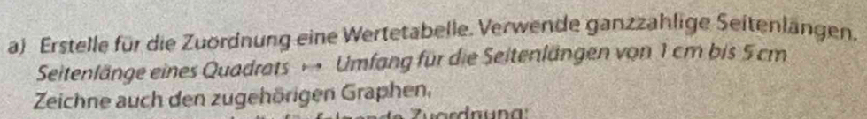 Erstelle für die Zuördnung eine Wertetabelle. Verwende ganzzahlige Seitenlängen. 
Seitenlänge eines Quadrats Umfang für die Seitenlängen von 1 cm bis 5 cm
Zeichne auch den zugehörigen Graphen,