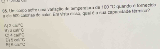 Ej 112500 ca
05. Um corpo sofre uma variação de temperatura de 100°C quando é fornecido
a ele 500 calorias de calor. Em vista disso, qual é a sua capacidade térmica?
A) 2cal/^circ C
B) 3cal/^circ C
C) 4cal/^circ C
D) 5cal/^circ C
E) 6cal/^circ C