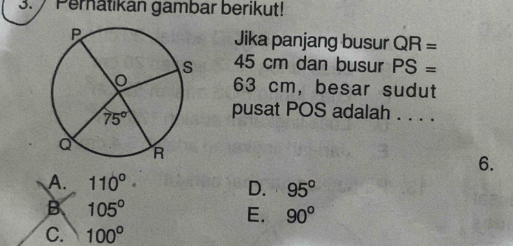 Pernatikan gambar berikut!
Jika panjang busur QR=
45 cm dan busur PS=
63 cm, besar sudut
pusat POS adalah . . . .
6.
A. 110°
D. 95°
B 105°
E. 90°
C. 100°