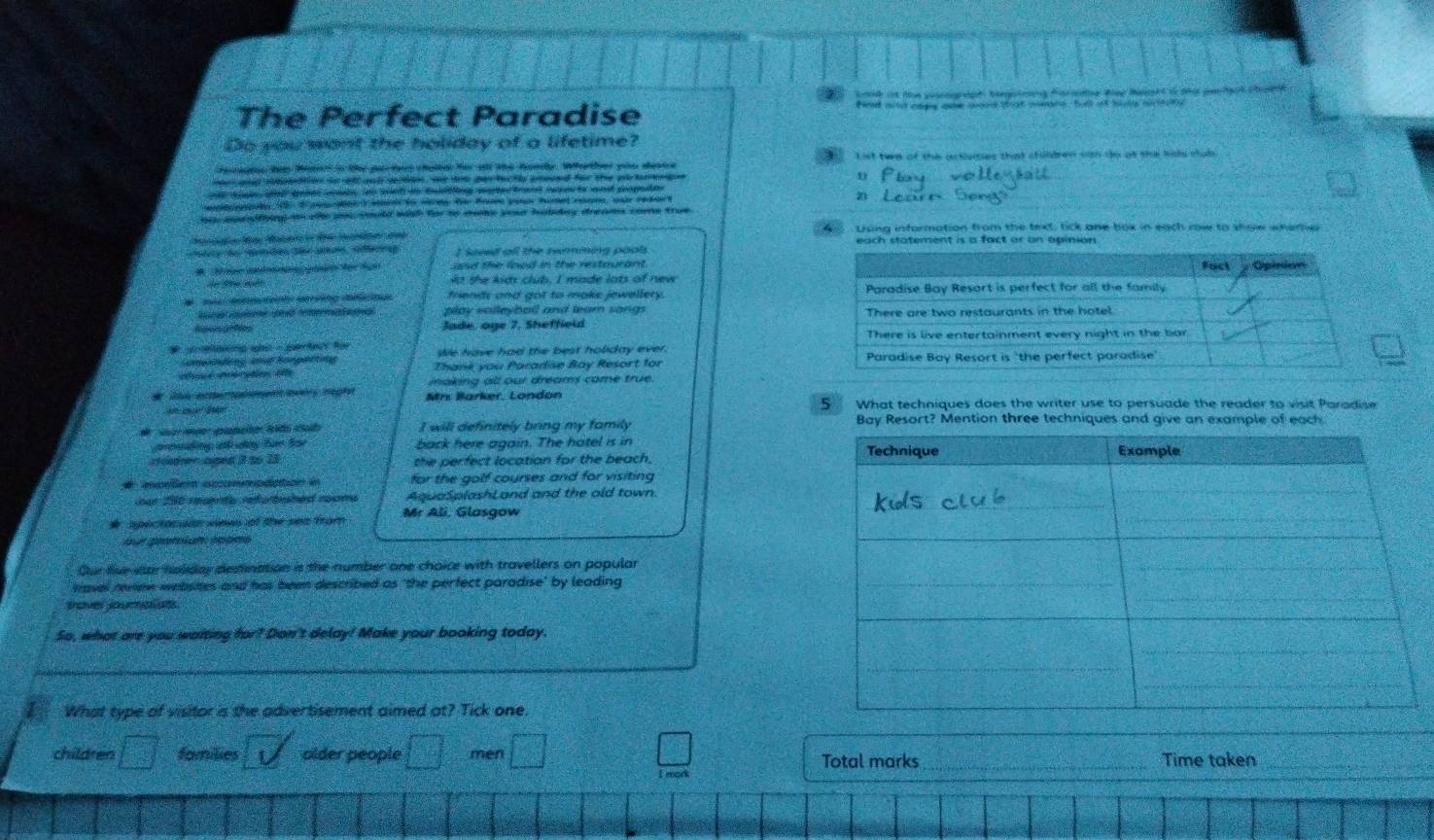 Sonk it the pmaph teegptmng Faradoe tee Mesakt i te pefaat chole 
The Perfect Paradise find aid cage one gand shgt wans, butl it hilg mrtity 
Do you want the holiday of a lifetime?
ht ten Mate in ter par tas calte fe atd the handy. Werter gte dente List twe of the activities that chilbren can do at the bids mub.
eand iepto fo oll and derto , me tre parfa te aroeed for the at tarerg u
1 pte cte  St do Beg gte  trant m to ant popuen     L e s a 
ou apesfiing in te you fould wish for to moke you habday dreams come true
Ling information from the text, tick one box in each row to showw where
I somd all the remming pools each statement is a fact or an apinion 
and the lood in the restourant 
de t  é   é At the kids club. I made lots of new
#  J  A te   s ng d u friends and got to make jewellery. 
play volleybal and lear song 
Reeecnes Jade, oge 7, Sheffield 
   g a  - sete fo We have had the best holiday ever. 
omgedeng and Kongertng Thank you Paradse Bay Resort for
making all our dreams came true.
Mr Barker, Londón
B 5 What techniques does the writer use to persuade the reader to visit Paradise
d   e aanató t to a I will definitely bring my family Bay Resort? Mention three techniques and give an example of each
pdng a dny für Soe back here again. The hatel is in
r cgnd i  ao  23 the perfect location for the beach. 
# mpeen aonmplation in for the golf courses and for visiting
ar 200 resnts refurtished nooms AquaSplashi and and the old town.
* spectocsia vines of the sea from Mr Ali, Glasgow
Our five sar holday demination is the number one choice with travellers on popular
trasel remew websites and has been described as 'the perfect paradise' by leading
pover jourplists.
So, what are you waiting for? Don't delay! Make your booking today.
What type of visitor is the advertisement aimed at? Tick one
_
children □ families older people □ men □ □ Total marks _Time taken_