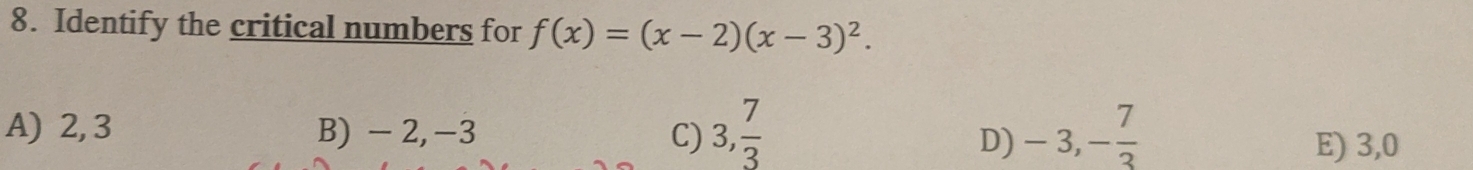 Identify the critical numbers for f(x)=(x-2)(x-3)^2.
A) 2, 3 B) -2, -3 C) 3,  7/3  -3, - 7/3 
D) E) 3, 0