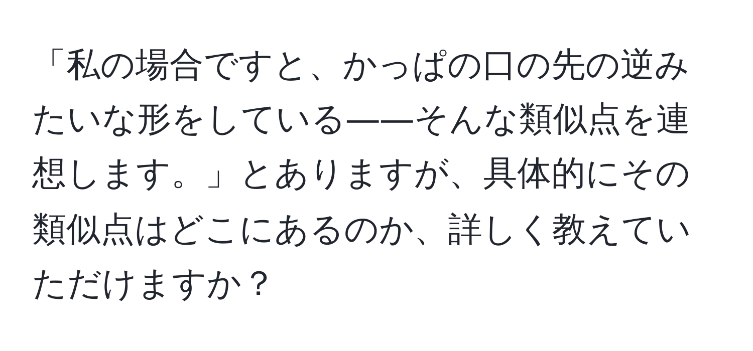 「私の場合ですと、かっぱの口の先の逆みたいな形をしている――そんな類似点を連想します。」とありますが、具体的にその類似点はどこにあるのか、詳しく教えていただけますか？