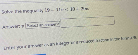 Solve the inequality 19+11v<10+20v. 
Answer: v Select an answer □ 
Enter your answer as an integer or a reduced fraction in the form A/B.