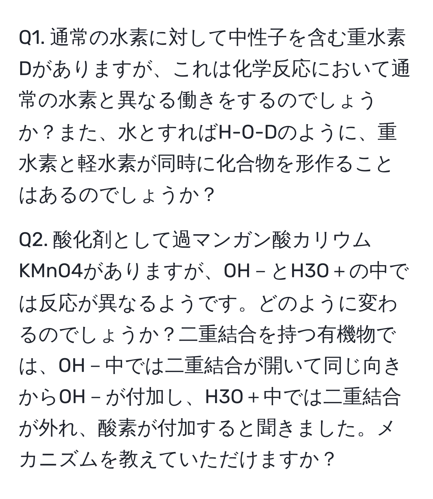 通常の水素に対して中性子を含む重水素Dがありますが、これは化学反応において通常の水素と異なる働きをするのでしょうか？また、水とすればH-O-Dのように、重水素と軽水素が同時に化合物を形作ることはあるのでしょうか？

Q2. 酸化剤として過マンガン酸カリウムKMnO4がありますが、OH－とH3O＋の中では反応が異なるようです。どのように変わるのでしょうか？二重結合を持つ有機物では、OH－中では二重結合が開いて同じ向きからOH－が付加し、H3O＋中では二重結合が外れ、酸素が付加すると聞きました。メカニズムを教えていただけますか？