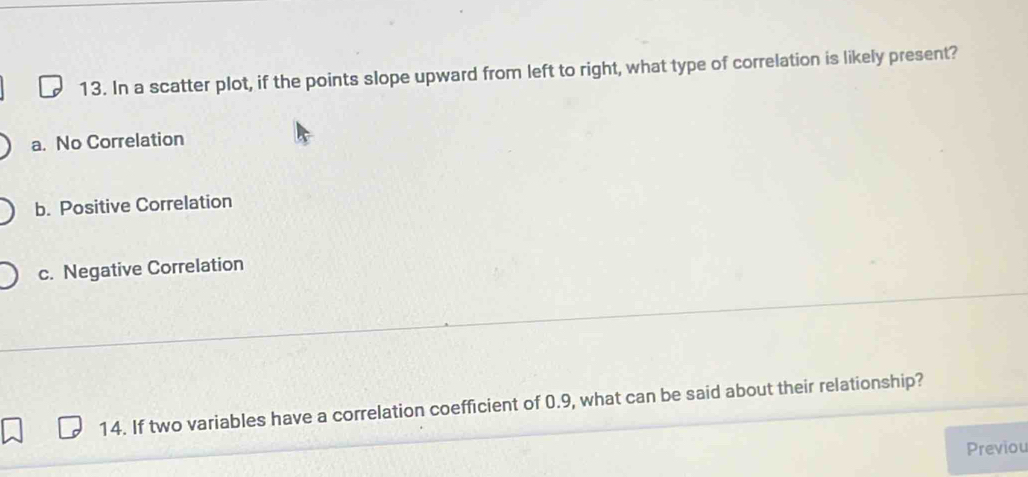 In a scatter plot, if the points slope upward from left to right, what type of correlation is likely present?
a. No Correlation
b. Positive Correlation
c. Negative Correlation
14. If two variables have a correlation coefficient of 0.9, what can be said about their relationship?
Previou