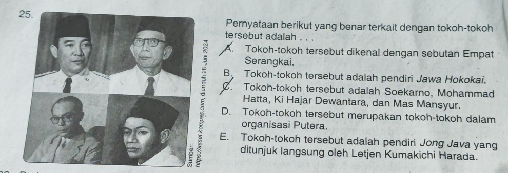 Pernyataan berikut yang benar terkait dengan tokoh-tokoh
tersebut adalah . . .
A. Tokoh-tokoh tersebut dikenal dengan sebutan Empat
Serangkai.
B Tokoh-tokoh tersebut adalah pendiri Jawa Hokokai.
C. Tokoh-tokoh tersebut adalah Soekarno, Mohammad
Hatta, Ki Hajar Dewantara, dan Mas Mansyur.
D. Tokoh-tokoh tersebut merupakan tokoh-tokoh dalam
organisasi Putera.
E. Tokoh-tokoh tersebut adalah pendiri Jong Java yang
ditunjuk langsung oleh Letjen Kumakichi Harada.