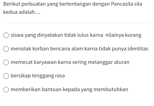 Berikut perbuatan yang bertentangan dengan Pancasila sila
kedua adalah....
siswa yang dinyatakan tidak lulus karna nilainya kurang
menolak korban bencana alam karna tidak punya identitas
memecat karyawan karna sering melanggar aturan
bersikap tenggang rasa
memberikan bantuan kepada yang membutuhkan