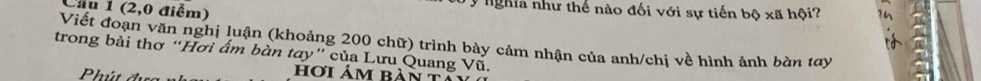 (2,0 điểm) 
* nghia như thế nào đối với sự tiến bộ xã hội? 
Viết đoạn văn nghị luận (khoảng 200 chữ) trình bảy cảm nhận của anh/chị về hình ảnh bàn tay 
trong bài thơ “Hơi ẩm bàn tay” của Lưu Quang Vũ. 
h ú t hơi ảm bàn