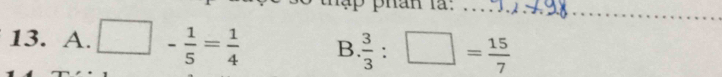 phân là:_ 
13. A. □ - 1/5 = 1/4  B  3/3 :□ = 15/7 