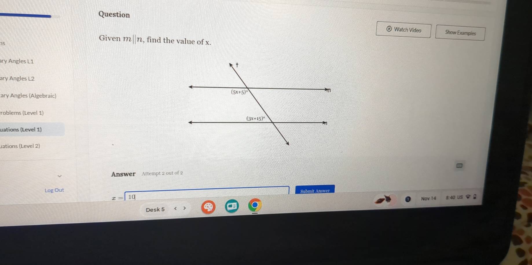 Question
Watch Video Show Examples
Given m||n , find the value of x.
ary Angles L1
ary Angles L2
tary Angles (Algebraic)
roblems (Level 1)
uations (Level 1)
uations (Level 2)
Answer Attempt 2 out of 2
Log Out Submit Answer
x=10 Nov 14 8:40 US φ 
Desk 5