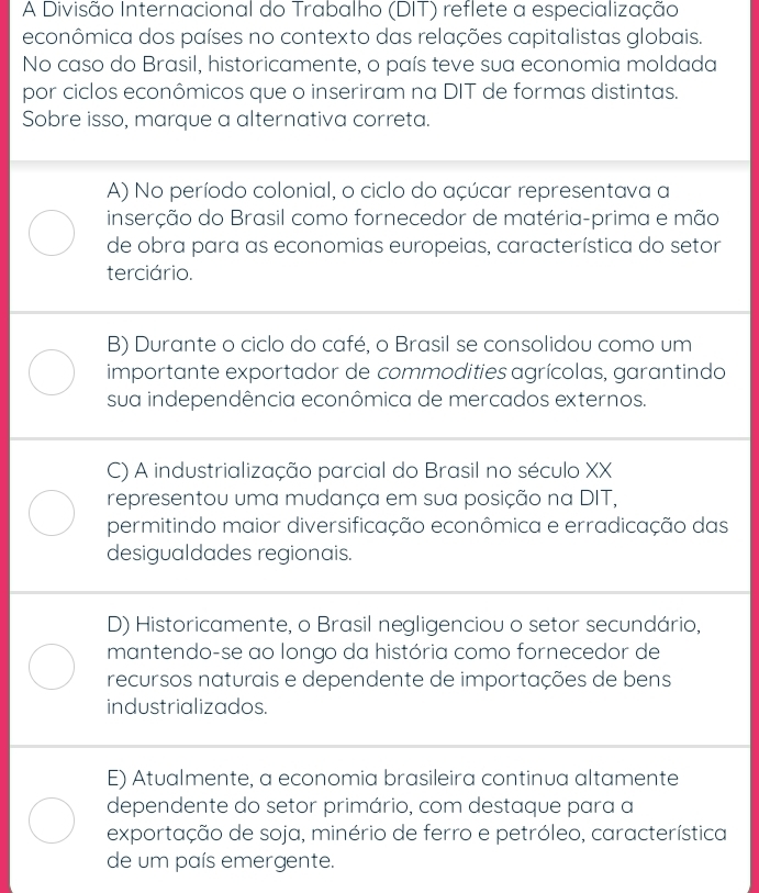 A Divisão Internacional do Trabalho (DIT) reflete a especialização
econômica dos países no contexto das relações capitalistas globais.
No caso do Brasil, historicamente, o país teve sua economia moldada
por ciclos econômicos que o inseriram na DIT de formas distintas.
Sobre isso, marque a alternativa correta.
A) No período colonial, o ciclo do açúcar representava a
inserção do Brasil como fornecedor de matéria-prima e mão
de obra para as economias europeias, característica do setor
terciário.
B) Durante o ciclo do café, o Brasil se consolidou como um
importante exportador de commodities agrícolas, garantindo
sua independência econômica de mercados externos.
C) A industrialização parcial do Brasil no século XX
representou uma mudança em sua posição na DIT,
permitindo maior diversificação econômica e erradicação das
desigualdades regionais.
D) Historicamente, o Brasil negligenciou o setor secundário,
mantendo-se ao longo da história como fornecedor de
recursos naturais e dependente de importações de bens
industrializados.
E) Atualmente, a economia brasileira continua altamente
dependente do setor primário, com destaque para a
exportação de soja, minério de ferro e petróleo, característica
de um país emergente.