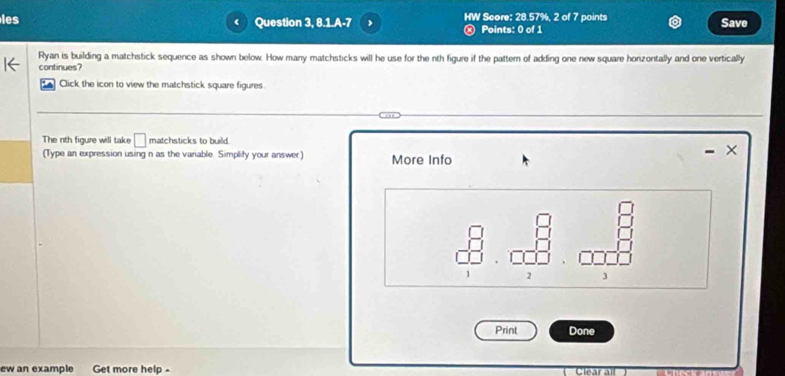 les Question 3, 8.1.A-7 > HW Score: 28.57%, 2 of 7 points 
Points: 0 of 1 Save 
Ryan is building a matchstick sequence as shown below. How many matchsticks will he use for the nth figure if the pattern of adding one new square honzontally and one vertically 
continues? 
Click the icon to view the matchstick square figures. 
The nth figure will take □ matchsticks to build. 
× 
(Type an expression using n as the variable. Simplify your answer) More Info
x
2 3 
Print Done 
ew an example Get more help- Clear all