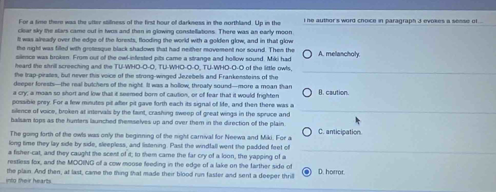 For a time there was the utter stillness of the first hour of darkness in the northland. Up in the I he author's word choice in paragraph 3 evokes a sense of...
clear sky the stars came out in twos and then in glowing constellations. There was an early moon.
It was already over the edge of the forests, flooding the world with a golden glow, and in that glow
the night was filled with grotesque black shadows that had neither movement nor sound. Then the
silence was broken. From out of the owl-infested pits came a strange and hollow sound. Miki had A. melancholy.
heard the shrill screeching and the TU-WHO-O-O, TU-WHO-O-O, TU-WHO-O-O of the little owls,
the trap-pirates, but never this voice of the strong-winged Jezebels and Frankensteins of the
deeper forests—the real butchers of the night. It was a hollow, throaty sound—more a moan than
a cry; a moan so short and low that it seemed born of caution, or of fear that it would frighten B. caution.
possible prey. For a few minutes pit after pit gave forth each its signal of life, and then there was a
silence of voice, broken at intervals by the faint, crashing sweep of great wings in the spruce and
balsam tops as the hunters launched themselves up and over them in the direction of the plain.
C. anticipation.
The going forth of the owls was only the beginning of the night carnival for Neewa and Miki. For a
long time they lay side by side, sleepless, and listening. Past the windfall went the padded feet of
a fisher-cat, and they caught the scent of it; to them came the far cry of a loon, the yapping of a
restless fox, and the MOOING of a cow moose feeding in the edge of a lake on the farther side of
_
the plain. And then, at last, came the thing that made their blood run faster and sent a deeper thrill D. horror.
into their hearts