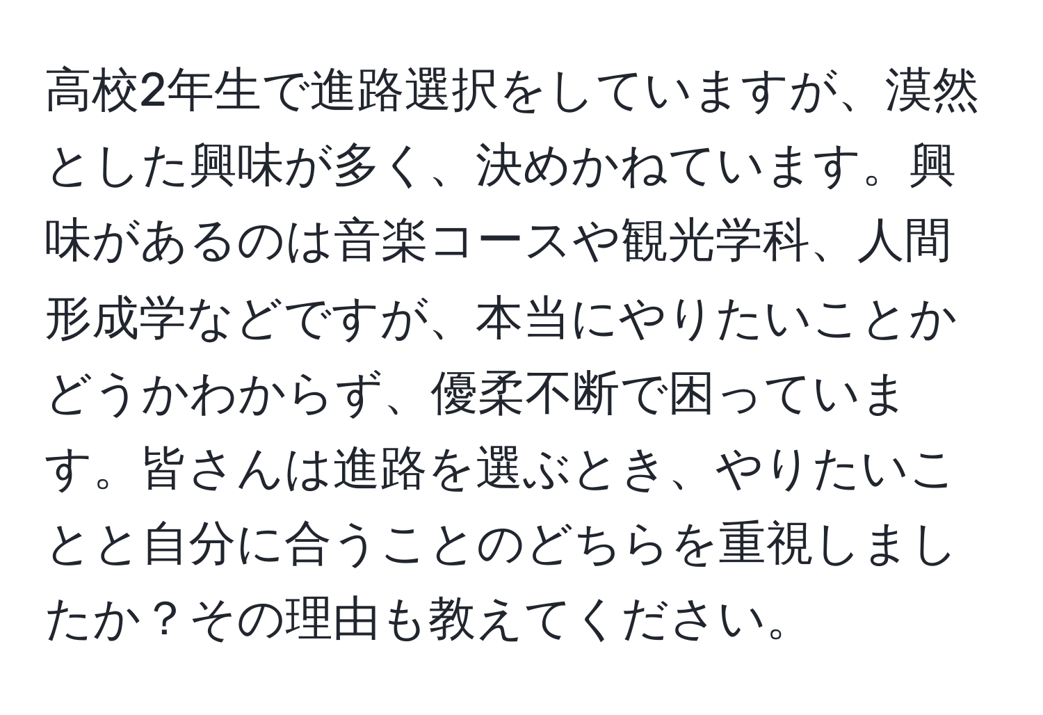 高校2年生で進路選択をしていますが、漠然とした興味が多く、決めかねています。興味があるのは音楽コースや観光学科、人間形成学などですが、本当にやりたいことかどうかわからず、優柔不断で困っています。皆さんは進路を選ぶとき、やりたいことと自分に合うことのどちらを重視しましたか？その理由も教えてください。