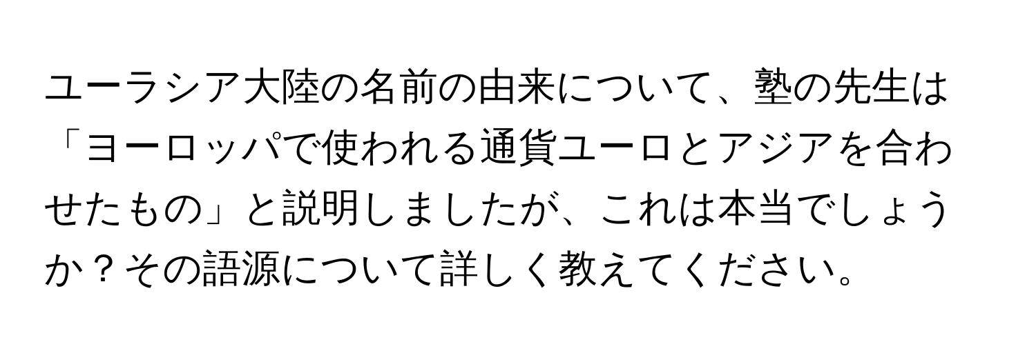 ユーラシア大陸の名前の由来について、塾の先生は「ヨーロッパで使われる通貨ユーロとアジアを合わせたもの」と説明しましたが、これは本当でしょうか？その語源について詳しく教えてください。