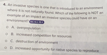 An invasive species is one that is introduced to an environment
where it is not naturally found. Which of the following is NOT an
example of an impact an invasive species could have on an
environment? Sc.5.L.15.1
A. overpopulation
B. increased competition for resources
C. destruction of environment
D. increased opportunity for native species to reproduce