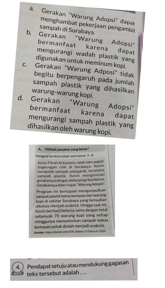 a. Gerakan "Warung Adopsi" dapat
menghambat pekerjaan pengambil
sampah di Surabaya.
b. Gerakan "Warung Adopsi"
bermanfaat karena dapat
mengurangi wadah plastik yang
digunakan untuk meminum kopi.
c. Gerakan "Warung Adposi" tidak
begitu berpengaruh pada jumlah
sampah plastik yang dihasilkan
warung-warung kopi.
d. Gerakan "Warung Adopsi"
bermanfaat karena dapat
mengurangi sampah plastik yang
dihasilkan oleh warung kopi.
A. Pilihlah jawaban yang benar!
Paragraf berikut untuk soal nomor 1-4.
Kevin Fitrah Al Kareem, salah satu pegiat
lingkungan cilik di Surabaya. Kevin
mengolah sampah anorganik, terutama
sampah plastik. Kevin menginisiasi
gerakannya dengan didampingi ibundanya.
Gerakannya diberi tajuk ''Warung Adopsi''.
Program ini bertujuan mengumpulkan
sampah plastik bekas kemasan dari warung
kopi di sekitar Surabaya yang kemudian
dikelola menjadi ecobrick. Hingga saat ini,
Kevin berhasil bekerja sama dengan total
sebanyak 75 warung kopi yang setiap
minggunya menyetorkan sampah bekas
kemasan untuk diolah menjadi ecobrick.
Sumber: https://shorturLat/tuY08, diakses 15 Februari 2024
4. Pendapat setuju atau mendukung gagasan
HOTS teks tersebut adalah . . .