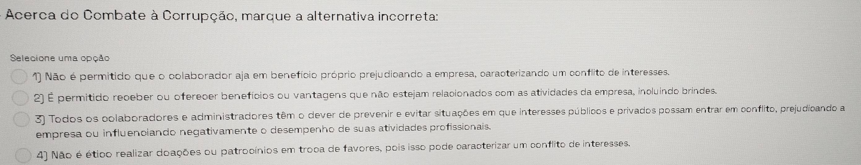 Acerca do Combate à Corrupção, marque a alternativa incorreta:
Selecione uma opção
1) Não é permitido que o colaborador aja em benefício próprio prejudicando a empresa, caracterizando um conflito de interesses.
2) É permitido receber ou oferecer benefícios ou vantagens que não estejam relacionados com as atividades da empresa, incluindo brindes.
3) Todos os colaboradores e administradores têm o dever de prevenir e evitar situações em que interesses públicos e privados possam entrar em conflito, prejudicando a
empresa ou influenciando negativamente o desempenho de suas atividades profissionais.
4) Não é ético realizar doações ou patrocínios em troca de favores, pois isso pode caracterizar um conflito de interesses.