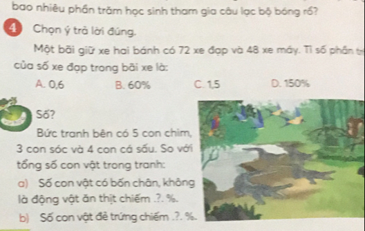 bao nhiêu phần trăm học sinh tham gia câu lạc bộ bóng rồ?
4 Chọn ý trả lời đúng.
Một bãi giữ xe hai bánh có 72 xe đạp và 48 xe máy. Tỉ số phần tr
của số xe đạp trong bãi xe là:
A. 0,6 B. 60% C. 1,5 D. 150%
Số?
Bức tranh bên có 5 con chim
3 con sóc và 4 con cá sấu. So vớ
tổng số con vật trong tranh:
a) Số con vật có bốn chân, khôn
là động vật ăn thịt chiếm .?. %.
b) Số con vật đẻ trứng chiếm .?.