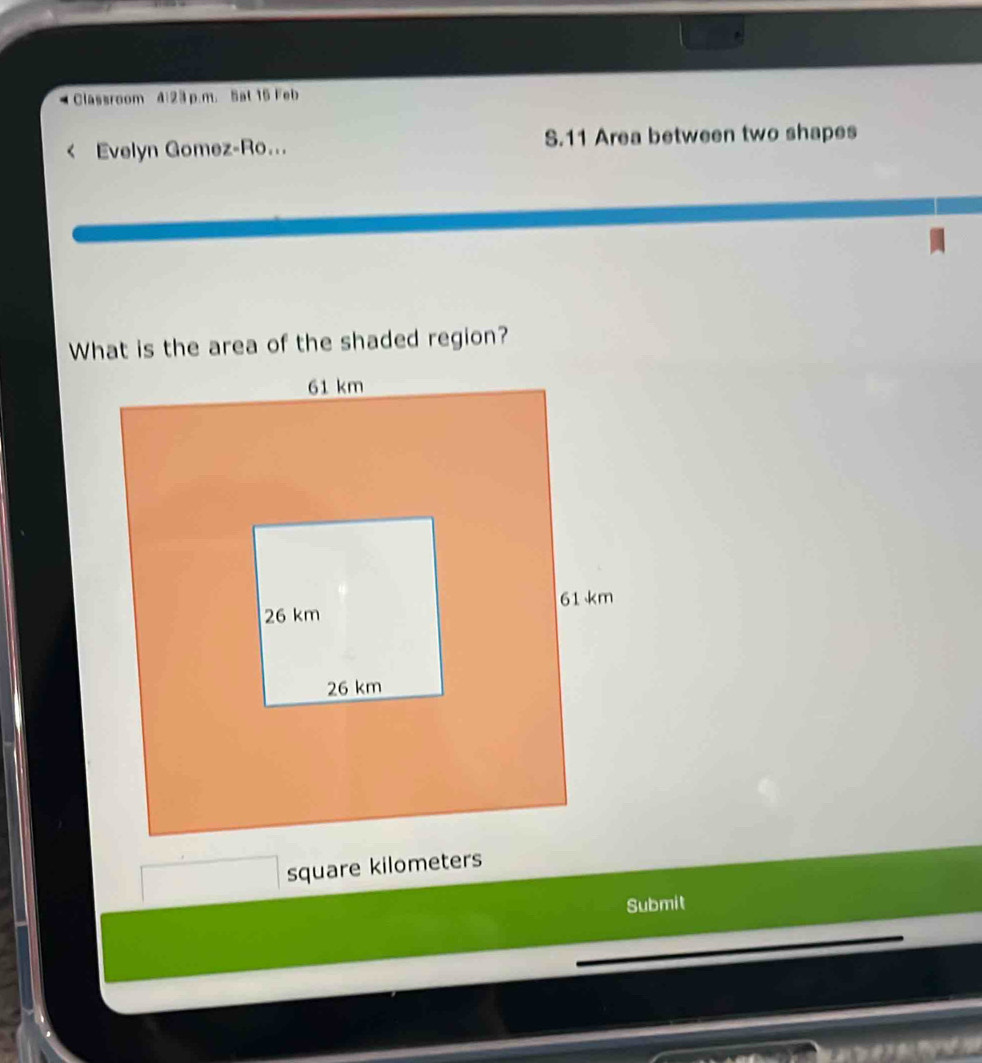 Classroom đ:23 p.m. Sat 15 Feb 
Evelyn Gomez-Ro... S.11 Area between two shapes 
What is the area of the shaded region?
square kilometers
Submit