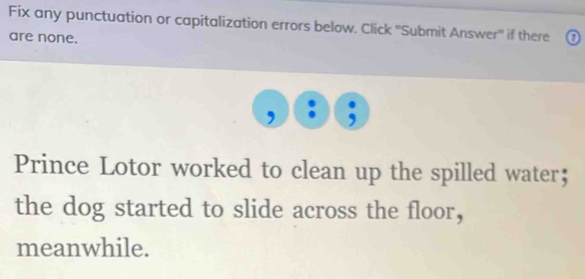 Fix any punctuation or capitalization errors below. Click ''Submit Answer'' if there 
are none. 0 
Prince Lotor worked to clean up the spilled water； 
the dog started to slide across the floor, 
meanwhile.