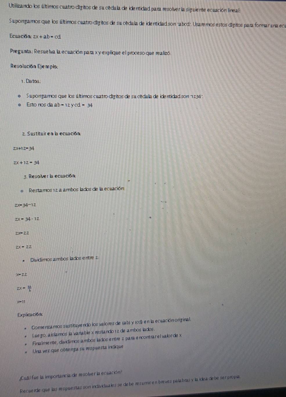 Utilizando los últimos cuatro dígitos de sucécula de identidad para resolver la siguiente ecuación lineal: 
Su pongamos que los últimos cuatro dígitos de su cécula de identidad son "abod", Usaremos estos dígitos para formar una ecu 
Ecuación: 2x+ab=cd
Pregunta: Resuelva la ecuación para x y explique el proceso que realizó. 
Resolución Ejemplo: 
1. Datos: 
Su pongamos que los últimos cuatro dígitos de su cédula de identidad son 234. 
Esto nos da ab-12ycd=34
2. Sustituir en la ecuación
2x+12=34
2x+12=34
3. Resolver la ecuación: 
Restamos 12 a ambos lados de la ecuación:
2x=34-12
2x=34-12
2x-22
2x=22
Dividimos ambos lados entre 2 :
x=22
2x= 12/h 
x-11
Explicación: 
Comenzamos sustituyendo los valores de (ab) y (cd) en la ecuación original. 
Luego, aislamos lavariable x restando 12 de ambos lados 
Finalmente, dividimos a mbos lados entre z para encontrar el valor de x
Una vez que obtenga su respuesta indique 
Cuál fue la importancia de resolver la ecuación? 
Recuerde que las respuestas son individualesse debe resumic en breves palabras y la ídea debe ser propia