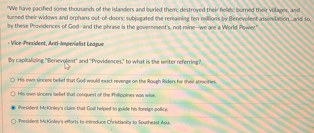 "We have pacified some thousands of the islanders and buried them; destroyed their fields; burned their villages, and
turned their widows and orphans out-of-doors; subjugated the remaining ten millions by Benevolent assimilation...and so,
by these Providences of God--and the phrase is the government's, not mine--we are a World Power."
- Vice-President, Anti-Imperialist League
By capitalizing "Benevolent" and "Providences," to what is the writer referring?
His own sincere belief that God would exact revenge on the Rough Riders for their atrocities.
His own sincere belief that conquest of the Philippines was wise.
President McKinley's claim that God helped to guide his foreign policy.
President McKinley's efforts to introduce Christianity to Southeast Asia.