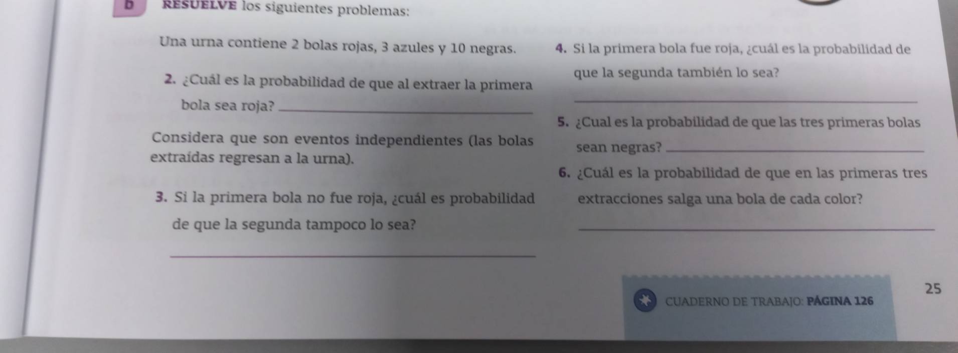 ResUeLVE los siguientes problemas: 
Una urna contiene 2 bolas rojas, 3 azules y 10 negras. 4. Si la primera bola fue roja, ¿cuál es la probabilidad de 
que la segunda también lo sea? 
2. ¿Cuál es la probabilidad de que al extraer la primera 
bola sea roja?_ 
_ 
5. ¿Cual es la probabilidad de que las tres primeras bolas 
Considera que son eventos independientes (las bolas sean negras?_ 
extraídas regresan a la urna). 
6. ¿Cuál es la probabilidad de que en las primeras tres 
3. Si la primera bola no fue roja, ¿cuál es probabilidad extracciones salga una bola de cada color? 
de que la segunda tampoco lo sea?_ 
_ 
25 
CUADERNO DE TRABAJO: PÁGINA 126