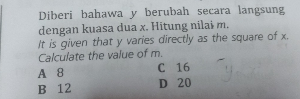 Diberi bahawa y berubah secara langsung
dengan kuasa dua x. Hitung nilai m.
It is given that y varies directly as the square of x.
Calculate the value of m.
A 8
C 16
B 12
D 20