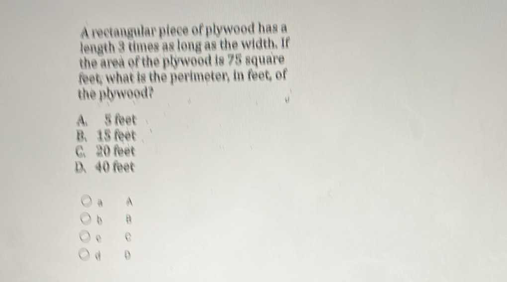 A rectangular piece of plywood has a
length 3 times as long as the width. If
the area of the plywood is 75 square
feet, what is the perimeter, in feet, of
the plywood?
A. 5 feet
B. 15 feet
C. 20 feet
D. 40 feet
a A
b B
e C
d D