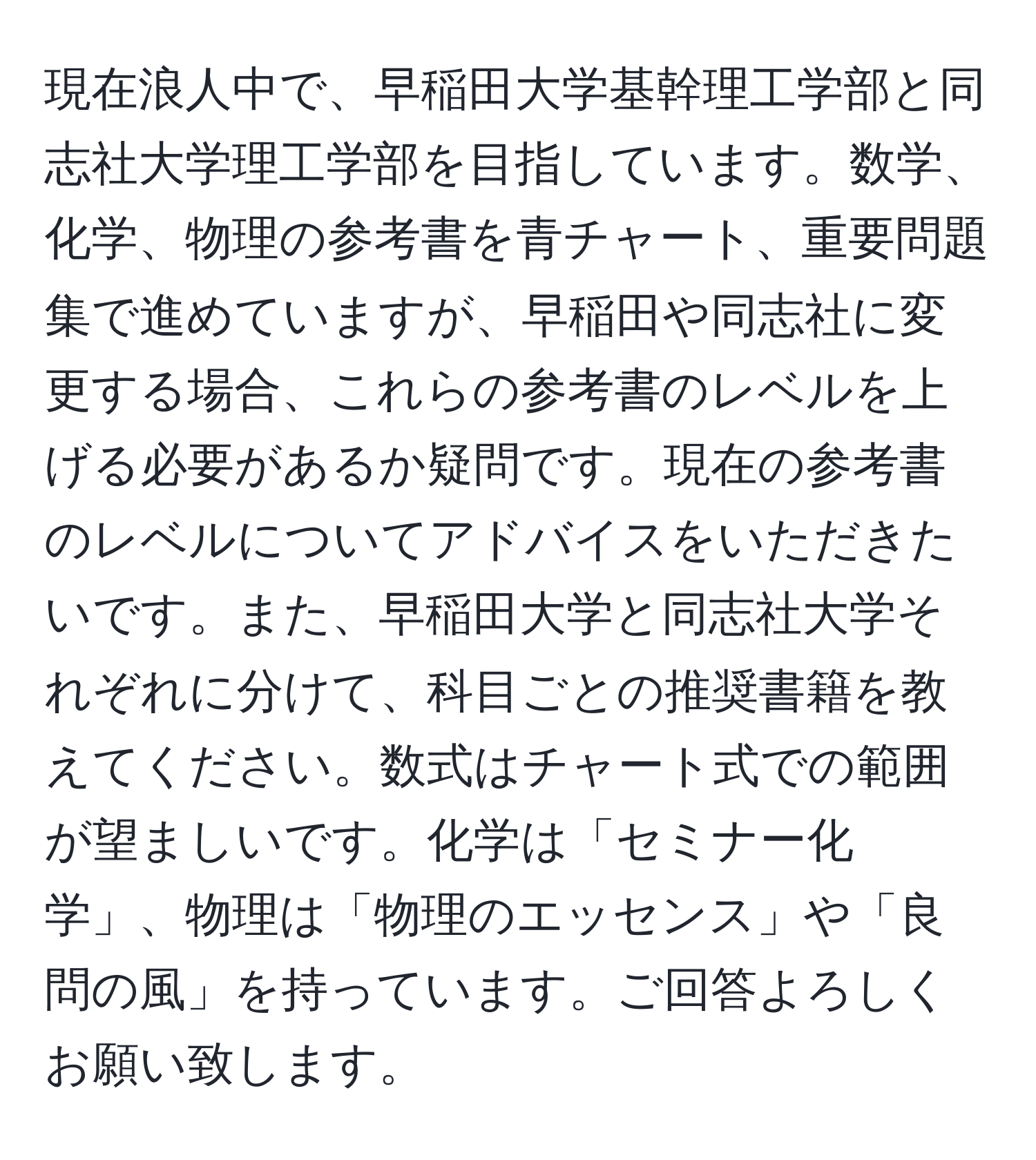 現在浪人中で、早稲田大学基幹理工学部と同志社大学理工学部を目指しています。数学、化学、物理の参考書を青チャート、重要問題集で進めていますが、早稲田や同志社に変更する場合、これらの参考書のレベルを上げる必要があるか疑問です。現在の参考書のレベルについてアドバイスをいただきたいです。また、早稲田大学と同志社大学それぞれに分けて、科目ごとの推奨書籍を教えてください。数式はチャート式での範囲が望ましいです。化学は「セミナー化学」、物理は「物理のエッセンス」や「良問の風」を持っています。ご回答よろしくお願い致します。