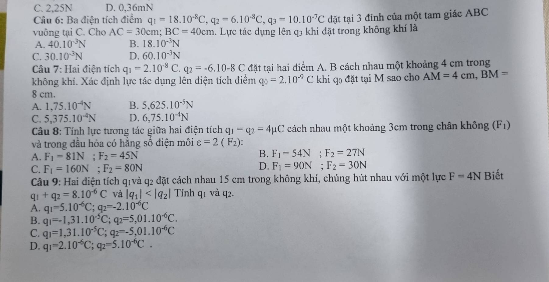 C. 2,25N D. 0,36mN
Câu 6: Ba điện tích điểm q_1=18.10^(-8)C,q_2=6.10^(-8)C,q_3=10.10^(-7)C đặt tại 3 đỉnh của một tam giác ABC
vuông tại C. Cho AC=30cm;BC=40cm 1. Lực tác dụng lên q3 khi đặt trong không khí là
A. 40.10^(-3)N B. 18.10^(-3)N
C. 30.10^(-3)N D. 60.10^(-3)N
Câu 7: Hai điện tích q_1=2.10^(-8)C q_2=-6.10-8C đặt tại hai điểm A. B cách nhau một khoảng 4 cm trong
không khí. Xác định lực tác dụng lên điện tích điểm q_0=2.10^(-9) C  khi qo đặt tại M sao cho AM=4cm,BM=
8 cm.
A. 1,75.10^(-4)N B. 5,625.10^(-5)N
C. 5,375.10^(-4)N D. 6,75.10^(-4)N
* Cu 8: Tính lực tương tác giữa hai điện tích q_1=q_2=4mu C cách nhau một khoảng 3cm trong chân không (F_1)
và trong dầu hỏa có hằng số điện môi varepsilon =2(F_2):
A. F_1=81N;F_2=45N
B. F_1=54N;F_2=27N
C. F_1=160N;F_2=80N
D. F_1=90N;F_2=30N
Câu 9: Hai điện tích q1và q2 đặt cách nhau 15 cm trong không khí, chúng hút nhau với một lực F=4N Biết
q_1+q_2=8.10^(-6)C và |q_1| Tính q1 và q2.
A. q_1=5.10^(-6)C;q_2=-2.10^(-6)C
B. q_1=-1,31.10^(-5)C;q_2=5,01.10^(-6)C.
C. q_1=1,31.10^(-5)C;q_2=-5,01.10^(-6)C
D. q_1=2.10^(-6)C;q_2=5.10^(-6)C.