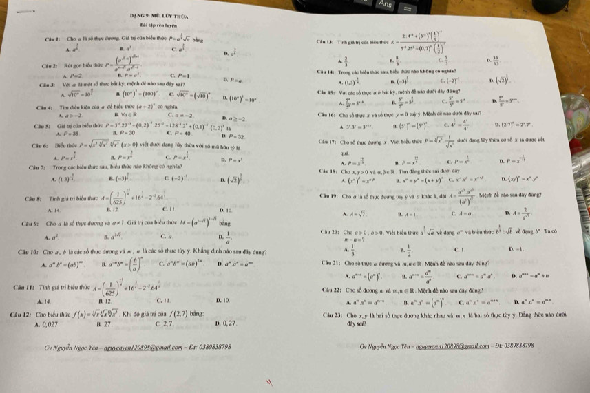 Ans
Dang 9: mũ, lũy thứa
Bài tập rên luyện
Câu 1: Cho a là số thực đương. Giá trị của biểu thức P=a^(frac 3)2sqrt(a) bằng  Câu 13:  Tinh giá trị của biểu thức K=frac 2.4^(-3)+(3^(-1))^-1( 1/9 )^5^(-2).3^3+(0.7)^0( 1/2 )^-2
A. a^(frac 1)4 sigma^3 C. a^(frac 1)3 D. a^(frac 1)4
Câu 2: Rát gọn hiểu thức P=frac (a^(-6.))^dma^(4-r)· a^(sqrt(5)-1)
A.  2/3  n  a/3  C.  5/3  D.  33/13 
Câu 14: Trong các biểu thức sau, biểu thức nào không có nghĩa?
A. P=2 P=a^4 C. P=1 D.
Cu 3: Với ơ là một số thực bắt ký, mệnh đề nào sau đây sai? P=a A. (1.3)^- 3/4  B. (-3)^ 1/3  C. (-2)^-3 D. (sqrt(2))^ 1/3 
A. sqrt(10^x)=10^(frac x)2 B. (10°)^2=(100)^circ  C. sqrt(10^x)=(sqrt(10))^x D. C.  5^x/5^x =5^x D.  5^x/5^x =5^(x-4)
Cầu 4: Tim điều kiện của a để biểu thức (a+2)^4 cónghia (10°)^1=10° Cầu 15: Với các số thực a,6 bắt kỹ, mệnh đề não đưới đây đứng?
τ  5^a/5^a =5^(a-b)  5^x/5^x =5^(frac x)2
A. a>-2 I∈ C. a=-2 D Câm 16: Cho số thực x và số thực y!= 0
Câu 5: Giá trị của hiểu thức P=3^(10)27^(-1)+(0.2)^-125^(-2)+128^(-1)2^4+(0.1)^-5(0.2)^1 a≥ -2 tuy ý. Mệnh đề nào đưới đây sai?
B. V (5°)^circ =(5°)^circ  4^(frac 1)2= 4°/4°  D. (2.7)^2=2^2.7^2
3^x.3^y=3^(x+y) B. C.
A. P=38 P=30 C. P=40 D. P=32
Câu 6: Biểu thức P=sqrt(x^3· sqrt [5]x^3)sqrt[6](x^3)(x>0) việt dưới đạng lũy thừa với số mũ hữu tỷ là  Căm 17: Cho số thực đương x. Việt biểu thức P=sqrt[3](x^2)·  1/sqrt(x^3)  đưới đạng lửy thừa cơ số x ta được kết
quá
A. P=x^(frac 5)3 B. P=x^2 C. P=x^(frac 1)2 D. P=x^3 P=x^(frac 13)4 C. P=x^(frac 1)n D. P=x^(-frac 1)sqrt(3)
A. P=x^(frac 12)13 B.
Cầu 7: Trong các biểu thức sau, biểu thức nào không có nghĩa? Câu 18: Cho x,y>0 alpha ,beta ∈ R R . Tìm đẳng thức sai dưới đây
A. (1.3)^- 3/4  B. (-3)^ 1/2  C. (-2)^-1 Q (sqrt(2))^ 2/3  B. x^2+y^2=(x+y)^2 C. x^(alpha)x^(beta)=x^(alpha +beta) D. (xy)^n=x^ny^n
A. (x^n)^p=x^(n^p)
Câu 8: Tính giá trị biểu thức A=( 1/625 )^ (-1)/6 +16^(frac 1)6-2^(-1).64^(frac 1)3 Câu 19: Cho ơ là số thực đương tùy ý và a khác 1, đời A=frac a^(sqrt(3))a^(sqrt(3))(a^3)^sqrt(3) Mệnh đề nào sau đây đùng?
A. 14 B. 12 C. 1 D. 10
A. A=sqrt(7) B. A=1 C. A=a D. A= 2/a^n 
Câu 9: Cho a là số thực dương và a!= 1 Giá trị của biểu thức M=(a^(1-sqrt(b)))^1-sqrt(1) bàng
Câu 20:Cho a>0;b>0
A. a^1. B. a^(1/2) C. a D.  1/a  Việt biểu thức a^(frac 1)3sqrt(a) vè dạng * và biểu thức b^(frac 1)3:sqrt(b) vè dang b°. Ta cò
m-n=?
Câu 10: Cho a , δ là các số thực dương và m, π là các số thực tùy ý. Khắng định nào sau đây đùng? 4. 1/3  B.  1/2  C. 1. D. - 1 .
A. a^mb^n=(ab)^m B. a^(-a)b^n=( b/a )^x C. a^mb^m=(ab)^1m D. a^ma^n=a^m Câu 21: Cho số thực a đương và m, n∈ R. Mệnh đề nào sau đây đùng'
A. a^(n+1)=(a^n)^n B. a^(m+n)= a^m/a^n . C. a^(m+n)=a^ma^n D. a^(m+n)=a^n+n
Cầu 11: Tính giá trị biểu thức A=( 1/625 )^frac -1 (-3)/4 +16^(frac 3)4-2^(-2).64^24 Câu 22: Cho số đương a và m,n∈ R.  Mệnh đề nào sau đây đùng?
A. 14 B. 12. C. 11 D. 10 a^ma^n=a^(mx)
A. a^na^n=a^(n-a) B. a^ma^n=(a^m)^n C. a^na^n=a^(n+n) D.
Câu 12: Cho biểu thức f(x)=sqrt[3](x)sqrt[4](x^3). Khi đô giá trị của f(2,7) bằng: Câu 23: Cho x, y là hai số thực đương khác nhau và m # là hai số thực tùy ý. Đằng thức nào đưới
A. 0, 027 B. 27 C. 2, 7 D. 0, 27 diy sai?
*  Gv Nguyễn Ngọc Yên-nguyenyen120898@gmaiL.com - Đt: 0389838798  Gv Nguyễn Ngọc Yên - ngueryen/20898@gmail.com - Đr: 0389838798