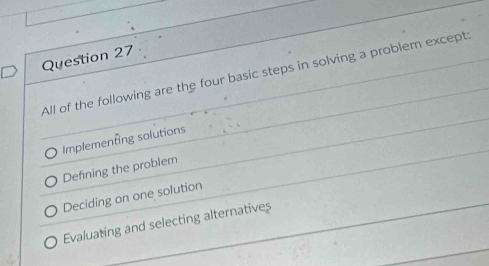 All of the following are the four basic steps in solving a problem except:
Implementing solutions
Defining the problem
Deciding on one solution
Evaluating and selecting alternatives