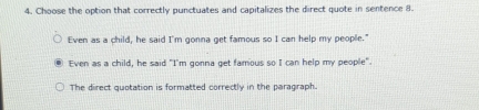 Choose the option that correctly punctuates and capitalizes the direct quote in sentence 8.
Even as a child, he said I'm gonna get famous so I can help my people."
Even as a child, he said "I'm gonna get famous so I can help my people".
The direct quotation is formatted correctly in the paragraph.