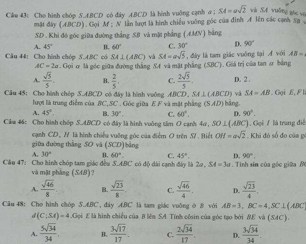 Cho hình chóp S.ABCD có đáy ABCD là hình vuông cạnh α; SA=asqrt(2) và SA vuông góc vô
mặt đáy (ABCD). Gọi M ; N lần lượt là hình chiếu vuông góc của đỉnh A lên các cạnh SB y
SD . Khi đó góc giữa đường thẳng SB và mặt phẳng (AMN) bằng
A. 45° B. 60° C. 30° D. 90°
Câu 44: Cho hình chóp S.ABC có SA⊥ (ABC) và SA=asqrt(5) , đáy là tam giác vuông tại Á với AB=
AC=2a. Gọi & là góc giữa đường thẳng SA và mặt phẳng (SBC). Giá trị của tan α bằng
A.  sqrt(5)/5 . B.  2/5 . C.  2sqrt(5)/5 . D. 2 .
Câu 45: Cho hình chóp S.ABCD có đáy là hình vuông ABCD, SA⊥ (ABCD) và SA=AB. Gọi E, F l
lượt là trung điểm của BC,SC . Góc giữa E F và mặt phẳng (S AD) bằng.
A. 45°. B. 30°. C. 60°. D. 90^(0^
Câu 46: Cho hình chóp S.ABCD có đáy là hình vuông tâm O cạnh 4a, SO⊥ (ABC). Gọi / là trung điề
cạnh CD, H là hình chiếu vuông góc của điểm O trên SI . Biết OH=asqrt 2). Khi đó số đo của ge
giữa đường thắng SO và (SCD) bằng
A. 30° B. 60°. C. 45°. D. 90°.
Câu 47: Cho hình chóp tam giác đều S.ABC có độ dài cạnh đáy là 2a, SA=3a. Tính sin của góc giữa B(
và mặt phẳng (SAB) ?
A.  sqrt(46)/8 . B.  sqrt(23)/8 . C.  sqrt(46)/4 . D.  sqrt(23)/4 .
Câu 48: Cho hình chóp S.ABC, đáy ABC là tam giác vuông ở B với AB=3,BC=4,SC⊥ (A BC
a (C;SA)=4.Gọi E là hình chiếu của B lên SA Tính côsin của góc tạo bởi BE và (SAC).
A.  5sqrt(34)/34 . B.  3sqrt(17)/17 . C.  2sqrt(34)/17 . D.  3sqrt(34)/34 .