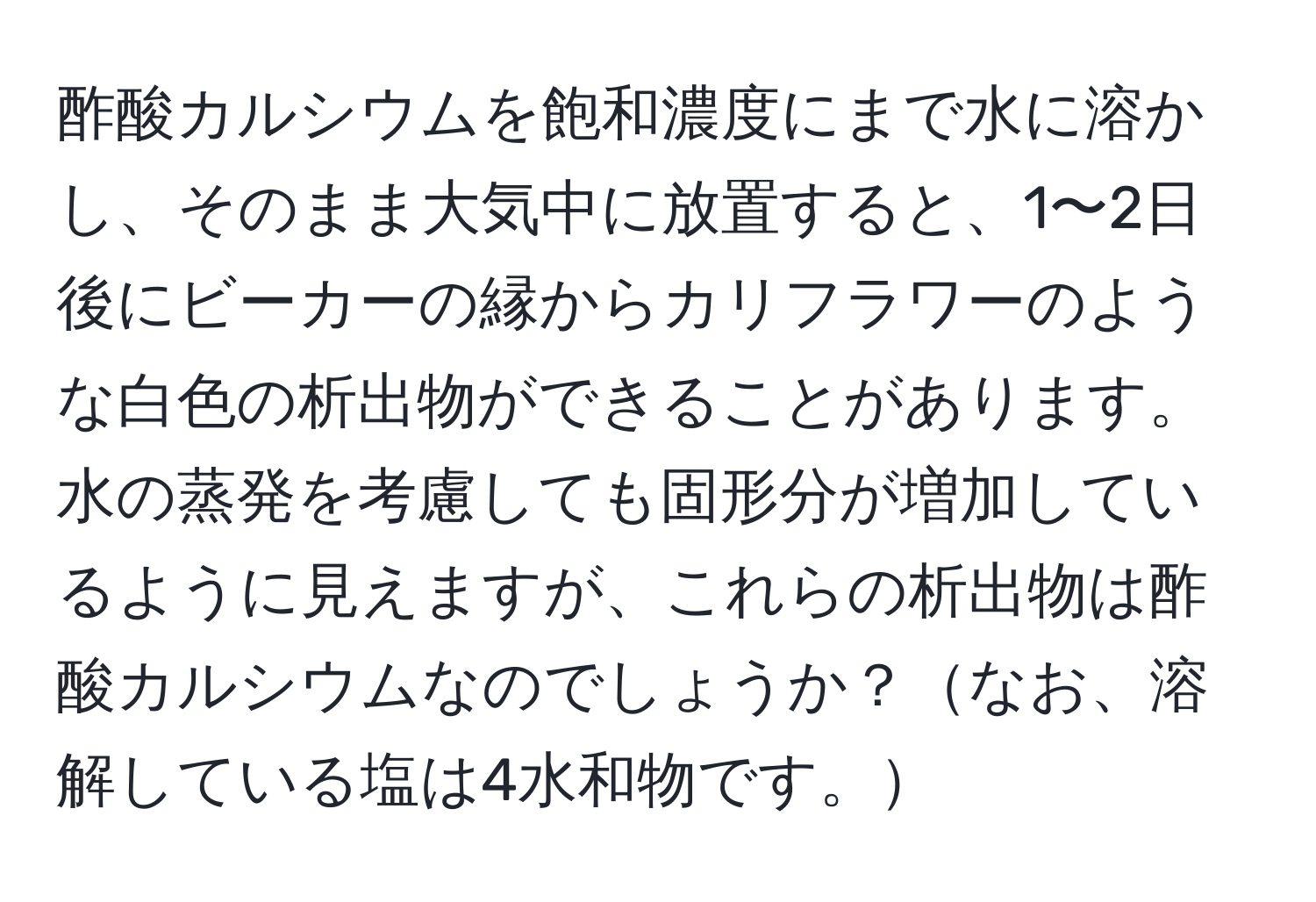 酢酸カルシウムを飽和濃度にまで水に溶かし、そのまま大気中に放置すると、1〜2日後にビーカーの縁からカリフラワーのような白色の析出物ができることがあります。水の蒸発を考慮しても固形分が増加しているように見えますが、これらの析出物は酢酸カルシウムなのでしょうか？なお、溶解している塩は4水和物です。